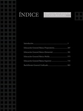 Introdución............................................................................. 3
Educación General Básica Preparatoria.............................. 287
Educación General Básica Elemental.................................. 381
Educación General Básica Media........................................ 575
Educación General Básica Superior.................................... 735
Bachillerato General Unificado............................................ 905
ÍNDICE CURRÍCULO DE LOS NIVELES DE
EDUCACIÓN OBLIGATORIA
 