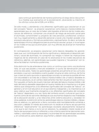 IN 28
para continuar aprendiendo de manera autónoma a lo largo de la vida aumen-
ta a medida que avanzamos en la escolarización, alcanzando su máximo en
los últimos cursos de la EGB y en el BGU.
De este modo, y atendiendo a los diferentes significados que caracterizan el uso
del concepto “básico”, se propone caracterizar como básicos imprescindibles los
aprendizajes que, en caso de no haber sido logrados al término de los niveles edu-
cativos de referencia, comportan una situación de riesgo de exclusión social para
el alumnado, comprometen su proyecto de vida personal y profesional, condicio-
nan muy negativamente su desarrollo personal y social y les impiden acceder a los
procesos educativos y formativos posteriores y aprovecharlos. Es decir, se trata de
aprendizajes mínimos obligatorios para la promoción escolar, ya que, si no se logran
en los niveles en los que se promueven, son muy difíciles de alcanzar en momentos
posteriores.
En contraposición, se propone caracterizar como básicos deseables los aprendi-
zajes que, aun contribuyendo de forma significativa y destacada al desarrollo per-
sonal y social del alumnado, no comportan los riesgos ni tienen las implicaciones
negativas de los anteriores en caso de no alcanzarse en los niveles educativos de
referencia; además, son aprendizajes que pueden lograrse o “recuperarse” con re-
lativa facilidad en momentos posteriores.
Esta distinción ha de entenderse más como un continuo que como una dicotomía
neta, sin que sea posible a menudo establecer un punto de demarcación preciso
entre los dos polos. Todos los aprendizajes presentes actualmente en los currículos
escolares o que son candidatos a serlo pueden situarse en este continuo, de forma
que, si bien es cierto que ante un aprendizaje concreto no siempre es posible afirmar
con rotundidad si se trata de un básico imprescindible o de un básico deseable en
términos absolutos, es en cambio relativamente más fácil situarlo en este continuo.
Por supuesto, el hecho de situarlo más bien del lado del básico-imprescindible o del
lado del básico-deseable dependerá en buena medida de la importancia o el peso
relativo que otorguemos a los diferentes significados del concepto de “básico”, en
general y en el nivel educativo en el que estamos trabajando; y la importancia o el
peso relativo que finalmente otorgamos a los diferentes significados del concepto
de “básico” dependerá, a su vez, tanto del contexto social y cultural en que nos si-
tuemos como de las opciones ideológicas que asumamos respecto a las finalidades
de la educación escolar y a las relaciones entre sistema educativo y sociedad. En
otras palabras, la distinción entre los aprendizajes básicos imprescindibles y desea-
bles es relativa y su aplicación a ítems concretos está inevitablemente sometida a
discusión y debate. El interés de la distinción no reside en el hecho de que permita
diferenciar “objetivamente” los aprendizajes escolares absolutamente necesarios
y los que lo son menos o no lo son en absoluto. Su verdadero interés reside en el
hecho de que proporciona un referente y unos criterios para tomar decisiones razo-
nables y razonadas sobre la necesidad y la prioridad de los aprendizajes escolares
y, en consecuencia, para objetivar, argumentar y debatir estas decisiones.
 