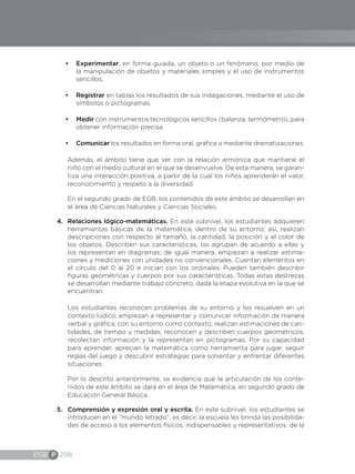 EGB P 298
•	 Experimentar, en forma guiada, un objeto o un fenómeno, por medio de
la manipulación de objetos y materiales simples y el uso de instrumentos
sencillos.
•	 Registrar en tablas los resultados de sus indagaciones, mediante el uso de
símbolos o pictogramas.
•	 Medir con instrumentos tecnológicos sencillos (balanza, termómetro), para
obtener información precisa.
•	 Comunicar los resultados en forma oral, gráfica o mediante dramatizaciones.
Además, el ámbito tiene que ver con la relación armónica que mantiene el
niño con el medio cultural en el que se desenvuelve. De esta manera, se garan-
tiza una interacción positiva, a partir de la cual los niños aprenderán el valor,
reconocimiento y respeto a la diversidad.
En el segundo grado de EGB, los contenidos de este ámbito se desarrollan en
el área de Ciencias Naturales y Ciencias Sociales.
4.	 Relaciones lógico-matemáticas. En este subnivel, los estudiantes adquieren
herramientas básicas de la matemática, dentro de su entorno; así, realizan
descripciones con respecto al tamaño, la cantidad, la posición y el color de
los objetos. Describen sus características, los agrupan de acuerdo a ellas y
los representan en diagramas; de igual manera, empiezan a realizar estima-
ciones y mediciones con unidades no convencionales. Cuentan elementos en
el círculo del 0 al 20 e inician con los ordinales. Pueden también describir
figuras geométricas y cuerpos por sus características. Todas estas destrezas
se desarrollan mediante trabajo concreto, dada la etapa evolutiva en la que se
encuentran.
Los estudiantes reconocen problemas de su entorno y los resuelven en un
contexto lúdico; empiezan a representar y comunicar información de manera
verbal y gráfica, con su entorno como contexto; realizan estimaciones de can-
tidades, de tiempo y medidas; reconocen y describen cuerpos geométricos;
recolectan información y la representan en pictogramas. Por su capacidad
para aprender, aprecian la matemática como herramienta para jugar, seguir
reglas del juego y descubrir estrategias para solventar y enfrentar diferentes
situaciones.
Por lo descrito anteriormente, se evidencia que la articulación de los conte-
nidos de este ámbito se dará en el área de Matemática, en segundo grado de
Educación General Básica.
5.	 Comprensión y expresión oral y escrita. En este subnivel, los estudiantes se
introducen en el “mundo letrado”, es decir, la escuela les brinda las posibilida-
des de acceso a los elementos físicos, indispensables y representativos, de la
 