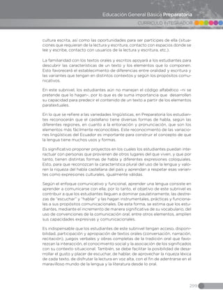 299
CURRICULO INTEGRADOR
Educación General Básica Preparatoria
cultura escrita, así como las oportunidades para ser partícipes de ella (situa-
ciones que requieran de la lectura y escritura, contacto con espacios donde se
lee y escribe, contacto con usuarios de la lectura y escritura, etc.).
La familiaridad con los textos orales y escritos apoyará a los estudiantes para
descubrir las características de un texto y los elementos que lo componen.
Esto favorecerá el establecimiento de diferencias entre oralidad y escritura y
las variantes que tengan en distintos contextos y según los propósitos comu-
nicativos.
En este subnivel, los estudiantes aún no manejan el código alfabético –ni se
pretende que lo hagan–, por lo que es de suma importancia que desarrollen
su capacidad para predecir el contenido de un texto a partir de los elementos
paratextuales.
En lo que se refiere a las variedades lingüísticas, en Preparatoria los estudian-
tes reconocerán que el castellano tiene diversas formas de habla, según las
diferentes regiones, en cuanto a la entonación y pronunciación, que son los
elementos más fácilmente reconocibles. Este reconocimiento de las variacio-
nes lingüísticas del Ecuador es importante para construir el concepto de que
la lengua tiene muchos usos y formas.
Es significativo proponer proyectos en los cuales los estudiantes puedan inte-
ractuar con personas que provienen de otros lugares del que viven, y que por
tanto, tienen distintas formas de habla y diferentes expresiones coloquiales.
Esto, para que reconozcan la característica plural del uso de la lengua y valo-
ren la riqueza del habla castellana del país y aprendan a respetar esas varian-
tes como expresiones culturales, igualmente válidas.
Según el enfoque comunicativo y funcional, aprender una lengua consiste en
aprender a comunicarse con ella; por lo tanto, el objetivo de este subnivel es
contribuir a que los estudiantes lleguen a dominar paulatinamente, las destre-
zas de “escuchar” y “hablar” y las hagan instrumentales, prácticas y funciona-
les a sus propósitos comunicacionales. De esta forma, se estima que los estu-
diantes, mediante el incremento de manera significativa de su vocabulario, del
uso de convenciones de la comunicación oral, entre otros elementos, amplíen
sus capacidades expresivas y comunicacionales.
Es indispensable que los estudiantes de este subnivel tengan acceso, disponi-
bilidad, participación y apropiación de textos orales (conversación, narración,
recitación), juegos verbales y obras completas de la tradición oral que favo-
rezcan la interacción, el conocimiento social y la asociación de los significados
con su contexto situacional. También, se debe facilitar la posibilidad de desa-
rrollar el gusto y placer de escuchar, de hablar, de aprovechar la riqueza léxica
de cada texto, de disfrutar la lectura en voz alta, con el fin de adentrarse en el
maravilloso mundo de la lengua y la literatura desde lo oral.
 