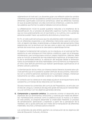 EGB P 302
solamente en el nivel oral. Los docentes guían una reflexión sobre los sonidos
o fonemas que forman las palabras (orales) (conciencia fonológica); sobre sus
diferentes significados (conciencia semántica); sobre las diferentes maneras
en que se puede expresar una idea (conciencia sintáctica), y sobre las distin-
tas palabras que forman la cadena hablada (conciencia léxica).
La alfabetización inicial no puede quedarse reducida a la enseñanza de la
decodificación. Es un proceso de desarrollo cognitivo mucho más complejo
que se inicia prácticamente con el nacimiento y no culmina, sino cuando las
personas pueden hacer uso autónomo de la lectura y la escritura.
En fin, en este subnivel se busca que los estudiantes estén motivados a escri-
bir, en diferentes situaciones y con diferentes intenciones: para la comunica-
ción, el registro de ideas, el aprendizaje y el desarrollo del pensamiento. Estas
experiencias con la escritura son las que, poco a poco van construyendo el
sentido de la escritura, que es la clave para su aprendizaje formal.
El objetivo fundamental del contacto con la Literatura, en el subnivel de Pre-
paratoria, es usar la lengua con fines lúdicos y estéticos, jugar con el lenguaje,
entretenerse, usar la lengua para construir juegos lingüísticos. Además, debe
estar en función al desarrollo de macrodestrezas lingüísticas, al fortalecimien-
to de la sensibilidad estética, la valoración del lenguaje desde la dimensión
lúdica, la consolidación de otras habilidades como la memoria, la imaginación,
el ritmo. Este disfrute permitirá que realicen aprendizajes significativos en el
ámbito cultural y personal.
La familiarización de los niños con diversos textos literarios durante este sub-
nivel permite que en lo posterior puedan disfrutar de escucharlos, relacionar-
los con su entorno personal, expresarse con sus propios códigos, interactuar
lúdicamente con ellos, y aprender a valorar su identidad cultural.
El contacto con la Literatura en esta etapa ayuda en el enriquecimiento de la
autoestima y al manejo de las relaciones con los demás.
De esta manera los contenidos del currículo de Preparatoria, se articulan con
el área de Lengua y Literatura de segundo grado de Educación General Bási-
ca y así contribuir con los objetivos generales del área.
6.	 Comprensión y expresión artística. Se pretende orientar el desarrollo de la
expresión de sus sentimientos, emociones y vivencias por medio de diferen-
tes manifestaciones artísticas como la plástica-visual, la música y el teatro.
En este ámbito, se propone desarrollar la creatividad mediante un proceso
de sensibilización, apreciación y expresión, a partir de su percepción de la
realidad y de su gusto particular, por medio de la manipulación de diferentes
materiales, recursos y tiempos para la creación.
Los contenidos de este ámbito aportan a la consecución de los objetivos del
área de Educación Cultural y Artística.
 