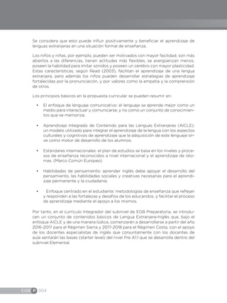 EGB P 304
Se considera que esto puede influir positivamente y beneficiar el aprendizaje de
lenguas extranjeras en una situación formal de enseñanza.
Los niños y niñas, por ejemplo, pueden ser motivados con mayor facilidad, son más
abiertos a las diferencias, tienen actitudes más flexibles, se avergüenzan menos,
poseen la habilidad para imitar sonidos y poseen un cerebro con mayor plasticidad.
Estas características, según Read (2003), facilitan el aprendizaje de una lengua
extranjera, pero además los niños pueden desarrollar estrategias de aprendizaje
fortalecidas por la pronunciación, y por valores como la empatía y la comprensión
de otros.
Los principios básicos en la propuesta curricular se pueden resumir en:
•	 El enfoque de lenguaje comunicativo: el lenguaje se aprende mejor como un
medio para interactuar y comunicarse, y no como un conjunto de conocimien-
tos que se memoriza.
•	 Aprendizaje Integrado de Contenido para las Lenguas Extranjeras (AICLE):
un modelo utilizado para integrar el aprendizaje de la lengua con los aspectos
culturales y cognitivos de aprendizaje que la adquisición de este lenguaje sir-
ve como motor de desarrollo de los alumnos.
•	 Estándares internacionales: el plan de estudios se basa en los niveles y proce-
sos de enseñanza reconocidos a nivel internacional y el aprendizaje de idio-
mas. (Marco Común Europeo)
•	 Habilidades de pensamiento: aprender inglés debe apoyar el desarrollo del
pensamiento, las habilidades sociales y creativas necesarias para el aprendi-
zaje permanente y la ciudadanía.
•	 	 Enfoque centrado en el estudiante: metodologías de enseñanza que reflejan
y responden a las fortalezas y desafíos de los educandos, y facilitar el proceso
de aprendizaje mediante el apoyo a los mismos.
Por tanto, en el currículo Integrador del subnivel de EGB Preparatoria, se introdu-
cen un conjunto de contenidos básicos de Lengua Extranjera-Inglés que, bajo el
enfoque AICLE y de una manera lúdica, comenzarán a desarrollarse a partir del año
2016-2017 para el Régimen Sierra y 2017-2018 para el Régimen Costa, con el apoyo
de los docentes especialistas de inglés que conjuntamente con los docentes de
aula sentarán las bases (starter level) del nivel Pre A1.1 que se desarrolla dentro del
subnivel Elemental.
 