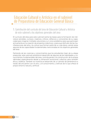 EGB P 354
1. Contribución del currículo del área de Educación Cultural y Artística
de este subnivel a los objetivos generales del área
El currículo del área para este subnivel sienta las bases para la formación de indi-
viduos sensibles, curiosos, creativos, críticos, reflexivos y conscientes de su capa-
cidad para imaginar múltiples soluciones a un único problema; para que participen
activamente en la creación de proyectos colectivos; y para que disfruten de las ma-
nifestaciones del arte y la cultura que forman parte de su vida diaria, siendo estas
algunas de las capacidades fundamentales mencionadas en los objetivos generales
del área.
Partiendo de las vivencias y conocimientos que los estudiantes traen de su etapa
preescolar, este subnivel posibilita el desarrollo de algunas de las habilidades y co-
nocimientos fundamentales del área, contribuyendo a la construcción de la propia
identidad, especialmente desde su dimensión emocional y afectiva, pero también
ética y estética. También se incentiva el desarrollo de un sentido de pertenencia a
través del encuentro con el otro, y el conocimiento y disfrute de lo que ofrece el
propio entorno natural y artificial.
Educación Cultural y Artística en el subnivel
de Preparatoria de Educación General Básica
 