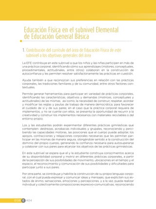 EGB E 404
Educación Física en el subnivel Elemental
de Educación General Básica
1. Contribución del currículo del área de Educación Física de este
subnivel a los objetivos generales del área
La EFE contribuye en este subnivel a que los niños y las niñas participen en más de
una práctica corporal, identificando cómo sus aprendizajes (motores, conceptuales,
procedimentales, actitudinales, entre otros) colaboran en la construcción de
autoconfianza y les permiten resolver satisfactoriamente las prácticas en cuestión.
Ayuda también a que reconozcan sus preferencias en relación con las prácticas
corporales, las tradiciones familiares y de su comunidad, entre otros factores con-
textuales.
Permite generar herramientas para participar en variedad de prácticas corporales,
identificando las características, objetivos y demandas (motrices, conceptuales y
actitudinales) de las mismas; así como, la necesidad de construir, respetar, acordar
y modificar las reglas y pautas de trabajo de manera democrática, para favorecer
el cuidado de sí y de sus pares; en el caso que la práctica corporal requiera de
implementos, y no se cuente con ellos, se presenta la oportunidad de recurrir a la
creatividad y construir los implementos necesarios con materiales reciclables o del
entorno propio.
Los y las estudiantes podrán experimentar diferentes prácticas gimnásticas que
contemplen: destrezas, acrobacias individuales y grupales, reconociendo y perci-
biendo las capacidades motoras, las posiciones que el cuerpo puede adoptar, los
apoyos, contracciones y relajaciones corporales necesarias que les permitan par-
ticipar en las mismas de manera segura, otorgándole sentido a la construcción del
dominio del propio cuerpo, generando la confianza necesaria para autosuperarse
y colaborar con sus pares para alcanzar los objetivos de las prácticas gimnásticas.
En este subnivel se espera que el y la estudiante construya conocimientos acerca
de su disponibilidad corporal y motriz en diferentes prácticas corporales, a partir
de la percepción de sus posibilidades de movimiento, ubicaciones en el tiempo y el
espacio, el reconocimiento y comunicación de sus posibilidades y dificultades para
participar junto a sus pares.
Por otra parte, se contribuye y habilita la construcción de su propio lenguaje corpo-
ral, con el cual pueda expresar y comunicar ideas y mensajes, que expliciten sus es-
tados de ánimo, sensaciones, emociones y percepciones, y a la vez, pueda realizar
individual y colectivamente composiciones expresivo-comunicativas, reconociendo
 