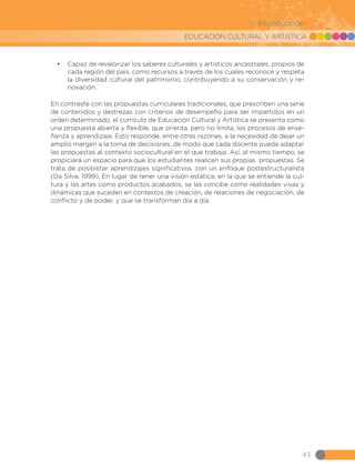 EDUCACIÓN CULTURAL Y ARTÍSTICA
43
Introducción
•	 Capaz de revalorizar los saberes culturales y artísticos ancestrales, propios de
cada región del país, como recursos a través de los cuales reconoce y respeta
la diversidad cultural del patrimonio, contribuyendo a su conservación y re-
novación.
En contraste con las propuestas curriculares tradicionales, que prescriben una serie
de contenidos y destrezas con criterios de desempeño para ser impartidos en un
orden determinado, el currículo de Educación Cultural y Artística se presenta como
una propuesta abierta y flexible, que orienta, pero no limita, los procesos de ense-
ñanza y aprendizaje. Esto responde, entre otras razones, a la necesidad de dejar un
amplio margen a la toma de decisiones, de modo que cada docente pueda adaptar
las propuestas al contexto sociocultural en el que trabaja. Así, al mismo tiempo, se
propiciará un espacio para que los estudiantes realicen sus propias propuestas. Se
trata de posibilitar aprendizajes significativos, con un enfoque postestructuralista
(Da Silva, 1999). En lugar de tener una visión estática, en la que se entiende la cul-
tura y las artes como productos acabados, se las concibe como realidades vivas y
dinámicas que suceden en contextos de creación, de relaciones de negociación, de
conflicto y de poder, y que se transforman día a día.
 