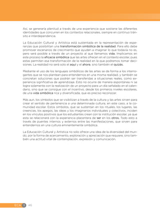 ECA I 46
Así, se generaría plenitud a través de una experiencia que sostiene las diferentes
identidades que concurren en los contextos relacionales, siempre en continuo trán-
sito e interdependencia.
La Educación Cultural y Artística está sustentada en la representación de espe-
ranzas que posibilitan una transformación simbólica de la realidad. Para ello debe
promover escenarios de crecimiento que ayuden a imaginar lo que todavía no es,
pero será posible a través de un proyecto al que llamamos vida. Implicamos en
este proceso la eficacia simbólica que las artes ofrecen en el contexto escolar, pues
estas permiten esa transformación de la realidad en la que podremos tomar deci-
siones. La realidad no será solo el aquí y el ahora, sino también el quizás.
Mediante el uso de los lenguajes simbólicos de las artes se da forma a los interro-
gantes que se nos plantean para entendernos en una misma realidad, y también se
concretan soluciones que podrán ser transferidas a situaciones reales, como ex-
periencia significativa de aprendizaje. Esto no ocurre de manera espontánea ni se
logra solamente con la realización de un proyecto para un día señalado en el calen-
dario, sino que se consigue con el incentivo, desde los primeros niveles escolares,
de una vida simbólica rica y diversificada, que es preciso reconocer.
Más aun, los símbolos que se visibilizan a través de la cultura y las artes sirven para
crear el sentido de pertenencia a una determinada cultura; en este caso, a la co-
munidad escolar. Estos símbolos, que se sustentan en los rituales, los lugares, las
creencias, los apegos, las ideas y los imaginarios individuales y colectivos, inciden
en los vínculos positivos que los estudiantes crean con la institución escolar, ya que
esta se relacionará con la experiencia placentera de ser en los otros. Todo esto a
través de puentes internos y externos entre las manifestaciones, que sirven para
entendernos en una cultura eminentemente simbólica.
La Educación Cultural y Artística no solo ofrece una idea de la diversidad del mun-
do, por la forma de acercamiento, exploración y apreciación que requiere, sino tam-
bién una actitud vital de contemplación, expresión y comunicación.
 
