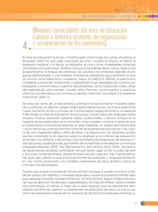EDUCACIÓN CULTURAL Y ARTÍSTICA
47
Introducción
El área de Educación Cultural y Artística está conformada por varias disciplinas o
lenguajes, entre los que cabe mencionar las artes visuales, la música, el teatro, la
expresión corporal y la danza, la fotografía, el cine y otras modalidades artísticas
vinculadas a lo audiovisual. También incluye componentes de la cultura, tales como
la gastronomía, la lengua, las creencias, los valores o los símbolos; además de es-
pacios patrimoniales y una inmensa variedad de elementos que conforman lo que
se conoce como patrimonio inmaterial. Según la UNESCO (2004), el patrimonio
inmaterial comprende “tradiciones o expresiones vivas heredadas de nuestros an-
tepasados y transmitidas a nuestros descendientes, como tradiciones orales, artes
del espectáculo, usos sociales, rituales, actos festivos, conocimientos y prácticas
relativos a la naturaleza y el universo, y saberes y técnicas vinculados a la artesanía
tradicional” (párr. 1).
Se trata, por tanto, de un área amplia y diversa en la que se reúnen múltiples sabe-
res y prácticas. La idea de integrar todos estos elementos en una misma área no es
nueva. De hecho, en los currículos de muchos países (especialmente en la etapa de
EGB) existe un área de Educación Artística que incluye hasta seis lenguajes (artes
visuales, música, expresión corporal, teatro, audiovisuales y danza), aunque en la
mayoría de los casos estos se limitan a dos: artes visuales y música. A pesar de que
en todos estos currículos se habla de un área integrada, un análisis pormenorizado
—tanto de los documentos escritos como de las experiencias educativas— da cuen-
ta de una integración débil y difícil de llevar a la práctica por los docentes, puesto
que los contenidos (y en algunos casos los objetivos y los criterios de evaluación)
se dividen por ámbitos o disciplinas. Esto contradice las propuestas de diversas in-
vestigaciones y publicaciones que hablan de la importancia de adoptar un enfoque
integrado (Marshall, 2005; The Partnership for 21st Century Skills, 2010). Asimismo,
las experiencias escolares contradicen las que tienen lugar en los mundos del arte
y la cultura contemporáneos, donde las prácticas son cada vez más interdisciplina-
res, pues dan cabida no solo a diversas formas de expresión y lenguajes artísticos
en una misma producción, sino también a elementos de otros ámbitos, como las
ciencias o las tecnologías.
Puesto que el área no pretende formar artistas (aunque sí puede contribuir a de-
tectar sujetos con talentos o intereses especiales, a quienes se podría orientar para
que realizaran estudios complementarios), no tiene sentido seguir la lógica discipli-
nar que se aplica en los estudios especializados. Se trata de ofrecer oportunidades
que contribuyan, al menos, al logro de un gran objetivo: que los estudiantes sean
capaces de disfrutar, apreciar y comprender los productos del arte y la cultura, así
como de expresarse a través de los recursos de los distintos lenguajes artísticos; y,
Bloques curriculares del área de Educación
Cultural y Artística (criterios de organización
y secuenciación de los contenidos)
4
 