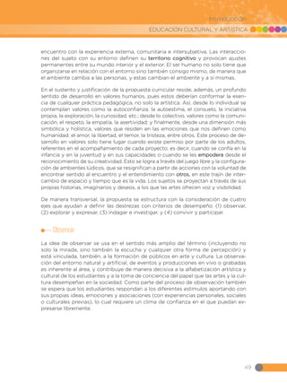 EDUCACIÓN CULTURAL Y ARTÍSTICA
49
Introducción
encuentro con la experiencia externa, comunitaria e intersubjetiva. Las interaccio-
nes del sujeto con su entorno definen su territorio cognitivo y provocan ajustes
permanentes entre su mundo interior y el exterior. El ser humano no solo tiene que
organizarse en relación con el entorno sino también consigo mismo, de manera que
el ambiente cambia a las personas, y estas cambian el ambiente y a sí mismas.
En el sustento y justificación de la propuesta curricular reside, además, un profundo
sentido de desarrollo en valores humanos, pues estos deberían conformar la esen-
cia de cualquier práctica pedagógica, no solo la artística. Así, desde lo individual se
contemplan valores como la autoconfianza, la autoestima, el consuelo, la iniciativa
propia, la exploración, la curiosidad, etc.; desde lo colectivo, valores como la comuni-
cación, el respeto, la empatía, la asertividad; y finalmente, desde una dimensión más
simbólica y holística, valores que residen en las emociones que nos definen como
humanidad: el amor, la libertad, el temor, la tristeza, entre otros. Este proceso de de-
sarrollo en valores solo tiene lugar cuando existe permiso por parte de los adultos,
referentes en el acompañamiento de cada proyecto; es decir, cuando se confía en la
infancia y en la juventud y en sus capacidades o cuando se les empodera desde el
reconocimiento de su creatividad. Esto se logra a través del juego libre y la configura-
ción de ambientes lúdicos, que se resignifican a partir de acciones con la voluntad de
encontrar sentido al encuentro y el entendimiento con otros, en este trajín de inter-
cambio de espacio y tiempo que es la vida. Los sujetos se proyectan a través de sus
propias historias, imaginarios y deseos, a los que las artes ofrecen voz y visibilidad.
De manera transversal, la propuesta se estructura con la consideración de cuatro
ejes que ayudan a definir las destrezas con criterios de desempeño: (1) observar,
(2) explorar y expresar, (3) indagar e investigar, y (4) convivir y participar.
Observar
La idea de observar se usa en el sentido más amplio del término (incluyendo no
solo la mirada, sino también la escucha y cualquier otra forma de percepción) y
está vinculada, también, a la formación de públicos en arte y cultura. La observa-
ción del entorno natural y artificial, de eventos y producciones en vivo o grabadas
es inherente al área, y contribuye de manera decisiva a la alfabetización artística y
cultural de los estudiantes y a la toma de conciencia del papel que las artes y la cul-
tura desempeñan en la sociedad. Como parte del proceso de observación también
se espera que los estudiantes respondan a los diferentes estímulos aportando con
sus propias ideas, emociones y asociaciones (con experiencias personales, sociales
o culturales previas), lo cual requiere un clima de confianza en el que puedan ex-
presarse libremente.
 