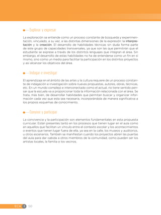 ECA I 50
Explorar y expresar
La exploración se entiende como un proceso constante de búsqueda y experimen-
tación, vinculado, a su vez, a las distintas dimensiones de la expresión: la interpre-
tación y la creación. El desarrollo de habilidades técnicas sin duda forma parte
de este grupo de capacidades transversales, ya que son las que permitirán que el
estudiante se exprese a través de los distintos lenguajes que integran el área. Sin
embargo, el desarrollo de estas habilidades no ha de entenderse como un fin en sí
mismo, sino como un medio para facilitar la participación en los distintos proyectos
y así alcanzar los objetivos del área.
Indagar e investigar
El aprendizaje en el ámbito de las artes y la cultura requiere de un proceso constan-
te de indagación e investigación sobre nuevas propuestas, autores, obras, técnicas,
etc. En un mundo complejo e interconectado como el actual, no tiene sentido pen-
sar que la escuela va a proporcionar toda la información relacionada con el área. Se
trata, más bien, de desarrollar habilidades que permitan buscar y organizar infor-
mación cada vez que esta sea necesaria, incorporándola de manera significativa a
los propios esquemas de conocimiento.
Convivir y participar
La convivencia y la participación son elementos fundamentales en esta propuesta
curricular. Están presentes tanto en los procesos que tienen lugar en el aula como
en aquellos que facilitan un vínculo entre el contexto escolar y los acontecimientos
o eventos que tienen lugar fuera de ella, ya sea en la calle, los museos y auditorios,
u otros escenarios. También se manifiestan cuando los proyectos abren las puertas
del aula para dar cabida a otros miembros de la comunidad, como pueden ser los
artistas locales, la familia o los vecinos.
 