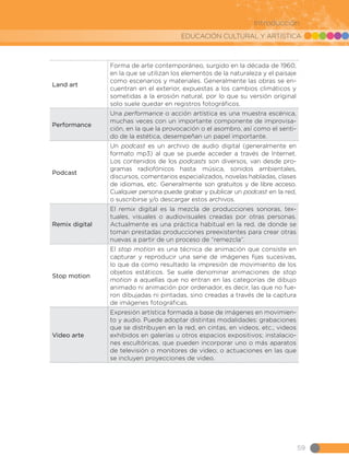 EDUCACIÓN CULTURAL Y ARTÍSTICA
59
Introducción
Land art
Forma de arte contemporáneo, surgido en la década de 1960,
en la que se utilizan los elementos de la naturaleza y el paisaje
como escenarios y materiales. Generalmente las obras se en-
cuentran en el exterior, expuestas a los cambios climáticos y
sometidas a la erosión natural, por lo que su versión original
solo suele quedar en registros fotográficos.
Performance
Una performance o acción artística es una muestra escénica,
muchas veces con un importante componente de improvisa-
ción, en la que la provocación o el asombro, así como el senti-
do de la estética, desempeñan un papel importante.
Podcast
Un podcast es un archivo de audio digital (generalmente en
formato mp3) al que se puede acceder a través de Internet.
Los contenidos de los podcasts son diversos, van desde pro-
gramas radiofónicos hasta música, sonidos ambientales,
discursos, comentarios especializados, novelas habladas, clases
de idiomas, etc. Generalmente son gratuitos y de libre acceso.
Cualquier persona puede grabar y publicar un podcast en la red,
o suscribirse y/o descargar estos archivos.
Remix digital
El remix digital es la mezcla de producciones sonoras, tex-
tuales, visuales o audiovisuales creadas por otras personas.
Actualmente es una práctica habitual en la red, de donde se
toman prestadas producciones preexistentes para crear otras
nuevas a partir de un proceso de “remezcla”.
Stop motion
El stop motion es una técnica de animación que consiste en
capturar y reproducir una serie de imágenes fijas sucesivas,
lo que da como resultado la impresión de movimiento de los
objetos estáticos. Se suele denominar animaciones de stop
motion a aquellas que no entran en las categorías de dibujo
animado ni animación por ordenador, es decir, las que no fue-
ron dibujadas ni pintadas, sino creadas a través de la captura
de imágenes fotográficas.
Video arte
Expresión artística formada a base de imágenes en movimien-
to y audio. Puede adoptar distintas modalidades: grabaciones
que se distribuyen en la red, en cintas, en videos, etc.; videos
exhibidos en galerías u otros espacios expositivos; instalacio-
nes escultóricas, que pueden incorporar uno o más aparatos
de televisión o monitores de video; o actuaciones en las que
se incluyen proyecciones de video.
 