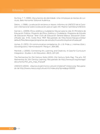 ECA I 64
Da Silva, T. T. (1999). Documentos de identidade. Uma introduçao às teorìas do cur-
riculo. Belo Horizonte: Editorial Autêntica.
Delors, J. (1996). La educación encierra un tesoro. Informe a la UNESCO de la Comi-
sión internacional sobre la educación para el siglo XXI, Madrid: Santillana/UNESCO.
Garnier, L. (2009). Ética, estética y ciudadanía: Educar para la vida. En Ministerio de
Educación Pública, Proyecto de Ética, Estética y Ciudadanía. Programa de Estudio
de Educación Musical. Terer Ciclo de Educación General Básica. Educación Diver-
sificada (pp. 3-13). Costa Rica: MEP. Recuperado de http://www.mep.go.cr/sites/
default/files/descargas/programas-de-estudio/musica3cicloydiversificada.pdf
Hymes, D. (1972). On communicative competence. En J. B. Pride y J. Holmes (Eds.),
Sociolinguistics. Harmondsworth: Penguin, 269-285.
Marshall, J. (2005). Connecting Art, Learning, and Creativity: A Case for Curriculum
Integration. Studies in Art Education, 46(3), 227-241.
The Partnership for 21st Century Skills (2010). 21st Century Skills Map: The arts. P21
Partnership for 21st Century Learning. Recuperado de http://www.p21.org/storage/
documents/P21_arts_map_final.pdf
UNESCO (2004). ¿Qué es el patrimonio cultural inmaterial? Unesco.org. Recupera-
do de http://www.unesco.org/culture/ich/index.php?lg=es&pg=00002
Referencias
 