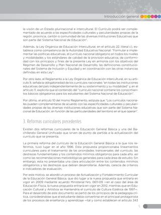5
Introducción general
la visión de un Estado plurinacional e intercultural. El Currículo podrá ser comple-
mentado de acuerdo a las especificidades culturales y peculiaridades propias de la
región, provincia, cantón o comunidad de las diversas Instituciones Educativas que
son parte del Sistema Nacional de Educación”.
Además, la Ley Orgánica de Educación Intercultural, en el artículo 22, literal c), es-
tablece como competencia de la Autoridad Educativa Nacional: “Formular e imple-
mentar las políticas educativas, el currículo nacional obligatorio en todos los niveles
y modalidades y los estándares de calidad de la provisión educativa, de conformi-
dad con los principios y fines de la presente Ley en armonía con los objetivos del
Régimen de Desarrollo y Plan Nacional de Desarrollo, las definiciones constitucio-
nales del Sistema de Inclusión y Equidad y en coordinación con las otras instancias
definidas en esta Ley”.
Por otro lado, el Reglamento a la Ley Orgánica de Educación Intercultural, en su artí-
culo 9, señala la obligatoriedad de los currículos nacionales “en todas las instituciones
educativas del país independientemente de su sostenimiento y su modalidad” y, en el
artículo 11, explicita que el contenido del “currículo nacional contiene los conocimien-
tos básicos obligatorios para los estudiantes del Sistema Nacional de Educación”.
Por último, el artículo 10 del mismo Reglamento, estipula que “Los currículos naciona-
les pueden complementarse de acuerdo con las especificidades culturales y peculiari-
dades propias de las diversas instituciones educativas que son parte del Sistema Na-
cional de Educación, en función de las particularidades del territorio en el que operan”.
3. Reformas curriculares precedentes
Existen dos reformas curriculares de la Educación General Básica y una del Ba-
chillerato General Unificado que sirven de punto de partida a la actualización del
currículo que se presenta.
La primera reforma del currículo de la Educación General Básica a la que nos re-
ferimos, tuvo lugar en el año 1996. Esta propuesta proporcionaba lineamientos
curriculares para el tratamiento de las prioridades transversales del currículo, las
destrezas fundamentales y los contenidos mínimos obligatorios para cada año, así
como las recomendaciones metodológicas generales para cada área de estudio. Sin
embargo, esta no presentaba una clara articulación entre los contenidos mínimos
obligatorios y las destrezas que debían desarrollarse. Además, carecía de criterios
e indicadores de evaluación.
Por este motivo, se abordó un proceso de Actualización y Fortalecimiento Curricular
de la Educación General Básica, que dio lugar a la nueva propuesta que entraría en
vigor en 2009 mediante acuerdo Ministerial Nro. 0611-09 —en el caso del área de
Educación Física, la nueva propuesta entraría en vigor en 2012, mientras que en Edu-
cación Cultural y Artística se mantendría el currículo de Cultura Estética de 1997—.
Para el desarrollo de este documento se partió de los principios de la pedagogía crí-
tica, considerándose que el estudiante debía convertirse en el principal protagonista
de los procesos de enseñanza y aprendizaje —tal y como establecen el artículo 343
 
