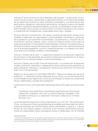 EDUCACIÓN FÍSICA
69
Introducción
Artículo 27 de la Constitución de la República del Ecuador: “La educación se cen-
trará en el ser humano y garantizará su desarrollo holístico, en el marco del respeto
de los derechos humanos, al medio ambiente sustentable y a la democracia; será
participativa, obligatoria, intercultural, democrática, incluyente y diversa, de calidad
y calidez; impulsará la equidad de género, la justicia, la solidaridad y la paz; estimu-
lará el sentido crítico, el arte y la cultura física, la iniciativa individual y comunitaria,
y el desarrollo de competencias y capacidades para crear y trabajar”.
Artículo 343 de la Constitución: “El sistema nacional de educación tendrá como
finalidad el desarrollo de capacidades y potencialidades individuales y colectivas
de la población, que posibiliten el aprendizaje, y la generación y utilización de co-
nocimientos, técnicas, saberes, artes y cultura. El sistema tendrá como centro al
sujeto que aprende, y funcionará de manera flexible y dinámica, incluyente, eficaz y
eficiente. El sistema nacional de educación integrará una visión intercultural acorde
con la diversidad geográfica, cultural y lingüística del país, y el respeto a los dere-
chos de las comunidades, pueblos y nacionalidades”.
Artículo 1: Ámbito, de la LOEI: “(…) garantiza el derecho a la educación, determina
los principios y fines generales que orientan la educación ecuatoriana en el marco
del Buen Vivir, la interculturalidad y la plurinacionalidad (…)”.
Artículo 3, literal g, de la LOEI, Fines de la Educación: “La contribución al desarrollo
integral, autónomo, sostenible e independiente de las personas para garantizar la
plena realización individual, y la realización colectiva que permita en el marco del
Buen Vivir o Sumak Kawsay”.
Objetivo 3, de la política 3.7 del PNBV 2013-2017: “Mejorar la calidad de vida en la
población” y “Fomentar el tiempo dedicado al ocio activo y el uso del tiempo libre
en actividades físicas, deportivas y otras que contribuyan a mejorar las condiciones
físicas, intelectuales y sociales de la población”.
La Educación Física, como parte del sistema educativo en Ecuador, asume la misión
de:
“Incorporar la actividad física culturalmente significativa en la formación
integral del ciudadano, para que su práctica habitual, saludable y res-
ponsable contribuya a su realización individual y colectiva en el marco
del buen vivir.”1
La ley del Deporte, Educación Física y Recreación en su Art. 81.- “De la Educación
Física.- La Educación Física comprenderá las actividades que desarrollen las institu-
ciones de educación de nivel Pre-básico, básico, bachillerato y superior, […]. Busca
formar de una manera integral y armónica al ser humano, estimulando positiva-
mente sus capacidades físicas, psicológicas, éticas e intelectuales, con la finalidad
1 Misión de la Educación Física en Ecuador, consensuada por los miembros de la comisión interinstitucional
conformada por los Ministerios de Salud, Deportes y Educación, para el proceso de revisión y actualización
curricular de Educación Física. Puembo, 19 de marzo de 2014.
 