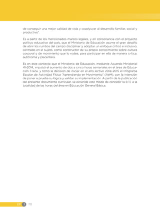 EF I 70
de conseguir una mejor calidad de vida y coadyuvar al desarrollo familiar, social y
productivo”.
Es a partir de los mencionados marcos legales, y en consonancia con el proyecto
político educativo del país, que el Ministerio de Educación asume el gran desafío
de abrir los rumbos del campo disciplinar y adoptar un enfoque crítico e inclusivo,
centrado en el sujeto, como constructor de su propio conocimiento sobre cultura
corporal y de movimiento que lo rodea, para participar en ella de manera crítica,
autónoma y placentera.
Es en este contexto que el Ministerio de Educación, mediante Acuerdo Ministerial
41-2014, impulsó el aumento de dos a cinco horas semanales en el área de Educa-
ción Física, y tomó la decisión de iniciar en el año lectivo 2014-2015 el Programa
Escolar de Actividad Física “Aprendiendo en Movimiento” (AeM), con la intención
de poner a prueba su lógica y validar su implementación. A partir de la publicación
del presente documento curricular, se extiende este modo de concebir la EFE a la
totalidad de las horas del área en Educación General Básica.
 