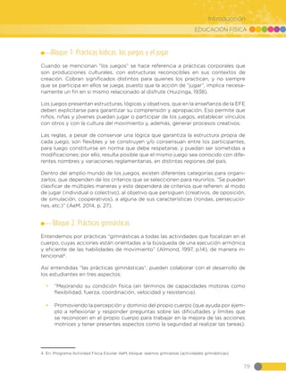 EDUCACIÓN FÍSICA
79
Introducción
Bloque 1. Prácticas lúdicas: los juegos y el jugar
Cuando se mencionan “los juegos” se hace referencia a prácticas corporales que
son producciones culturales, con estructuras reconocibles en sus contextos de
creación. Cobran significados distintos para quienes los practican, y no siempre
que se participa en ellos se juega, puesto que la acción de “jugar”, implica necesa-
riamente un fin en sí mismo relacionado al disfrute (Huizinga, 1938).
Los juegos presentan estructuras, lógicas y objetivos, que en la enseñanza de la EFE
deben explicitarse para garantizar su comprensión y apropiación. Eso permite que
niños, niñas y jóvenes puedan jugar o participar de los juegos, establecer vínculos
con otros y con la cultura del movimiento y, además, generar procesos creativos.
Las reglas, a pesar de conservar una lógica que garantiza la estructura propia de
cada juego, son flexibles y se construyen y/o consensuan entre los participantes,
para luego constituirse en norma que debe respetarse, y puedan ser sometidas a
modificaciones; por ello, resulta posible que el mismo juego sea conocido con dife-
rentes nombres y variaciones reglamentarias, en distintas regiones del país.
Dentro del amplio mundo de los juegos, existen diferentes categorías para organi-
zarlos, que dependen de los criterios que se seleccionen para reunirlos. “Se pueden
clasificar de múltiples maneras y esto dependerá de criterios que refieren: al modo
de jugar (individual o colectivo), al objetivo que persiguen (creativos, de oposición,
de simulación, cooperativos), a alguna de sus características (rondas, persecucio-
nes, etc.)” (AeM, 2014, p. 27).
Bloque 2. Prácticas gimnásticas
Entendemos por prácticas “gimnásticas a todas las actividades que focalizan en el
cuerpo, cuyas acciones están orientadas a la búsqueda de una ejecución armónica
y eficiente de las habilidades de movimiento” (Almond, 1997, p.14), de manera in-
tencional4
.
Así entendidas “las prácticas gimnásticas”, pueden colaborar con el desarrollo de
los estudiantes en tres aspectos:
•	 “Mejorando su condición física (en términos de capacidades motoras como
flexibilidad, fuerza, coordinación, velocidad y resistencia).
•	 Promoviendo la percepción y dominio del propio cuerpo (que ayuda por ejem-
plo a reflexionar y responder preguntas sobre las dificultades y límites que
se reconocen en el propio cuerpo para trabajar en la mejora de las acciones
motrices y tener presentes aspectos como la seguridad al realizar las tareas).
4 En: Programa Actividad Física Escolar AeM, bloque: seamos gimnastas (actividades gimnásticas).
 
