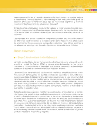 EDUCACIÓN FÍSICA
81
Introducción
juego, cooperación (en el caso de deportes colectivos); ¿cómo es posible mejorar
el desempeño táctico y técnico?; ¿qué estrategias son más adecuadas para las
acciones ofensivas y defensivas?; ¿qué tipo de respuestas cognitivas y motrices
resuelven más eficazmente las situaciones de juego?
En los deportes colectivos es fundamental trabajar la importancia del equipo (coo-
peración, respeto por los diferentes niveles de desempeño de los miembros, iden-
tificación de roles y funciones, entre otros), para construir eficacia y alcanzar los
objetivos.
Los deportes, más allá de su carácter competitivo, pueden, a su vez, orientarse ha-
cia diferentes objetivos: desde la recreación entre pares hasta los más altos niveles
de rendimiento. En consecuencia, es importante clarificar hacia dónde se dirige la
mirada porque las exigencias de cada objetivo son sustancialmente distintas.
Bloques transversales
Bloque 5. Construcción de la identidad corporal
La visión antropológica del ser humano entiende el cuerpo como una construcción
simbólica y social (Le Breton, 2006), y reconociendo la importancia que tiene el
cuerpo en la construcción de la identidad, es sustancial tomar en cuenta esta con-
sideración al abordar el “reconocimiento de nosotros mismos”.
La construcción de la identidad corporal hace referencia a la percepción de sí mis-
mos, que van construyendo los sujetos a lo largo de sus vidas. Si bien, esta cons-
trucción acontece de todas maneras como consecuencia de la vida en comunidad,
hacerla consciente permite “problematizar los efectos que tienen las representacio-
nes de los demás sobre la propia identidad (imagen, habilidad, capacidad expre-
siva, entre otras) y construir la idea de diferencia como valor positivo”, rompiendo
con discursos sociales hegemónicos sobre, por ejemplo, “belleza” o “habilidad”. lo
que facilita el respeto mutuo.
Todas las prácticas corporales habilitan la posibilidad de profundizar en el conoci-
miento corporal subjetivo, que es el objeto prioritario en este bloque; sin embargo,
el sentido de explicitarlo se fundamenta en la necesidad de que los y las docentes
focalicen estos saberes en la enseñanza de todos los bloques. Esto contribuye a
que niños, niñas y jóvenes reconozcan las mejores maneras de aprender y actúen,
en consecuencia, tomando conciencia de sus acciones motrices para regularlas y
mejorarlas; y fundamentalmente, se perciban como sujetos competentes y valiosos.
Como efecto colateral positivo, este conocimiento corporal subjetivo fortalece la
autoconfianza y permite contextualizar las prácticas, revisar sus sentidos originales,
y si fuera necesario, mejorarlas y elegirlas.
 