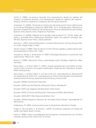 EF I 96
Achilli, E. (1986). La práctica docente: una interpretación desde los saberes del
maestro. La práctica docente: una interpretación desde los saberes del maestro .
Rosario, Santa Fe, Argentina: Cuadernos de Formación Docente.
Aisenstein, Á. (2008). Tensiones en el Discurso de la Educación Física: definiciones
en la Prensa Pedagógica, Argentina 1900-1940 . En P. Scharagrodsky, Gobernar es
Ejercitar. Fragmentos históricos de la Educación Física en Iberoamérica (pp. 65-85).
Buenos Aires, Buenos Aires, Argentina: Prometeo.
Aisenstein, Á. (2008). Deporte en la escuela ¿vale la pena? In C. Torres, Niñez, de-
porte y actividad física. Reflexiones filosóficas sobre una relación compleja. (pp.
119-134). Buenos Aires: Miño y Dávila Editores.
Almond, L. (1997). Physical Education in schools (Second ed.). Stirling, Escocia, Rei-
no Unido: Kogan Page Limited.
Aquino Casal, F. (1996). Para no aburrir al niño: formas jugadas y juegos para la eta-
pa preoperatoria. México DF: Trillas.
Ausubel, D., Novak, J., & Hanesian, H. (1997). Psicología educativa: un punto de vista
cognoscitivo. México DF: Trillas.
Bracht, V. (1996). Educación Física y aprendizaje social. Córdoba, Argentina: Vélez
Sarsfield.
Devís Devís, J., & Peiró Velert, C. (1997). Nuevas perspectivas curriculares en Edu-
cación Física: la salud y los juegos modificados. (Segunda ed.). Barcelona, España:
INDE Publicaciones.
Devís Devís, J., & Peiró Velert, C. (s/f de s/f de s/f). viref.udea.edu.co. Retrieved 22
de septiembre de 2015 from viref.udea.edu.co: http://viref.udea.edu.co/contenido/
publicaciones/memorias_expo/entrenamiento/la_iniciacion.pdf
Ecuador (2009) Constitución Nacional.
Ecuador (2010) Ley del Deporte, Educación Física y Recreación.
Ecuador (2011) Ley Orgánica de Educación Intercultural.
Ecuador (2012) Currículo de Educación Física para la EGB y Bachillerato.
Ecuador (2013-2017) Plan Nacional del Buen Vivir.
Ecuador (2014) Programa Nacional de Actividad Física Escolar: Aprendiendo en
Movimiento.
Feldenkrais, M. (1991). Autoconciencia por el movimiento. Barcelona: Paidós.
Fraga, A., De Carvalho, Y., & Gomes, I. (2013). As práticas corporais no campo da
saúde. Sao Pablo, Brasil: Hucitec.
Freire, P. (1986). Hacia una pedagogía de la pregunta: conversaciones con Antonio
Faúndez. Buenos Aires: Ediciones La Aurora.
Referencias
 