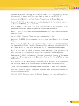 EDUCACIÓN FÍSICA
97
Introducción
González Aramendi, J. (2003). Actividad física, deporte y vida: beneficios, prejui-
ciosy sentido de la actividad física y del deporte. Lazarte-Oria: GRAFO S.A.
Huizinga, J. (1972). Homo Ludens. Madrid: Alianza Editorial/Emecé Editores.
Husson, M. (2008). La gimnasia como contenido educativo. Jornadas de cuerpo y
cultura de la UNLP (p. s/r). La Plata: s/r.
Kirk, D. (1990). La Educación Física en el currículum escolar: exploración de las di-
mensiones del estatus educativo. Valencia: Universidad de Valencia.
Kuhn, T. (1971). La estructura de las revoluciones científicas. México: Fondo de Curl-
tura Económica.
Kunz, E. (1991). Educaçao Física, ensino e mudanças. Ijuí: UnIjuí.
Le Breton, D. (2006) Antropología del cuerpo y modernidad. Buenos Aires: Nueva
Visión.
Pérez Gómez, Á. (1995). Autonomía profesional del docente y control democrático
de la práctica educativa. Congreso Internacional de didáctica: “Volver a pensar la
educación. Prácticas y discursos educativos”. (p. s/r). Madrid: Ediciones Morata.
Poggi, M. (s/r de s/r de 2008). Fundación Dialnet. Retrieved 22 de septiembre de
2015 from Dialnet: http://dialnet.unirioja.es/servlet/articulo?codigo=2602498
Rozengardt, R. (2013). La Educación Física y el cuerpo en la escuela. 10º Congreso
Argentino y 5º Latinoamericano de Educación Física y Ciencias. UNLP (p. s/r). La
Plata: UNLP.
Ruíz Pérez, L. (s/f de s/f de 2000). Fundación Dialnet. Retrieved 22 de septiembre
de 2015 from Dialnet: http://dialnet.unirioja.es/servlet/articulo?codigo=150330
Terigi, F. (1999). Itinerarios para aprehender un territorio. Buenos Aires: Santillana.
UNESCO (2008). La Educación Inclusiva: el camino hacia el futuro. Conferencia In-
ternacional de Educación.
UNESCO (2015). Educación Física de Calidad. Guía para los responsables políticos.
 