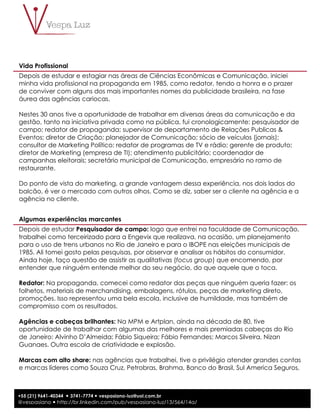 2
+55 (21) 9641-40344 ! 3741-7774 ! vespasiano-luz@uol.com.br
@vespasiano ! http://br.linkedin.com/pub/vespasiano-luz/13/564/14a/
Vida Profissional
Depois de estudar e estagiar nas áreas de Ciências Econômicas e Comunicação, iniciei
minha vida profissional na propaganda em 1985, como redator, tendo a honra e o prazer
de conviver com alguns dos mais importantes nomes da publicidade brasileira, na fase
áurea das agências cariocas.
Nestes 30 anos tive a oportunidade de trabalhar em diversas áreas da comunicação e da
gestão, tanto na iniciativa privada como na pública, fui cronologicamente: pesquisador de
campo; redator de propaganda; supervisor de departamento de Relações Publicas &
Eventos; diretor de Criação; planejador de Comunicação; sócio de veículos (jornais);
consultor de Marketing Político; redator de programas de TV e rádio; gerente de produto;
diretor de Marketing (empresa de TI); atendimento publicitário; coordenador de
campanhas eleitorais; secretário municipal de Comunicação, empresário no ramo de
restaurante.
Do ponto de vista do marketing, a grande vantagem dessa experiência, nos dois lados do
balcão, é ver o mercado com outros olhos. Como se diz, saber ser o cliente na agência e a
agência no cliente.
Algumas experiências marcantes
Depois de estudar Pesquisador de campo: logo que entrei na faculdade de Comunicação,
trabalhei como terceirizado para a Engevix que realizava, na ocasião, um planejamento
para o uso de trens urbanos no Rio de Janeiro e para o IBOPE nas eleições municipais de
1985. Ali tomei gosto pelas pesquisas, por observar e analisar os hábitos do consumidor.
Ainda hoje, faço questão de assistir as qualitativas (focus group) que encomendo, por
entender que ninguém entende melhor do seu negócio, do que aquele que o toca.
Redator: Na propaganda, comecei como redator das peças que ninguém queria fazer: os
folhetos, materiais de merchandising, embalagens, rótulos, peças de marketing direto,
promoções. Isso representou uma bela escola, inclusive de humildade, mas também de
compromisso com os resultados.
Agências e cabeças brilhantes: Na MPM e Artplan, ainda na década de 80, tive
oportunidade de trabalhar com algumas das melhores e mais premiadas cabeças do Rio
de Janeiro: Alvinho D’Almeida; Fábio Siqueira; Fábio Fernandes; Marcos Silveira, Nizan
Guanaes. Outra escola de criatividade e explosão.
Marcas com alto share: nas agências que trabalhei, tive o privilégio atender grandes contas
e marcas líderes como Souza Cruz, Petrobras, Brahma, Banco do Brasil, Sul America Seguros,
 