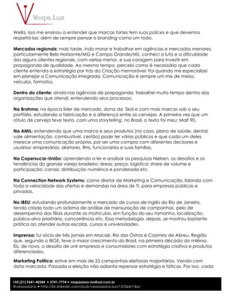 3
+55 (21) 9641-40344 ! 3741-7774 ! vespasiano-luz@uol.com.br
@vespasiano ! http://br.linkedin.com/pub/vespasiano-luz/13/564/14a/
Wella. Isso me ensinou a entender que marcas fortes tem suas polices e que devemos
respeitá-las; além de sempre pensar o branding como um todo.
Mercados regionais: mais tarde, indo morar e trabalhar em agências e mercados menores,
particularmente Belo Horizonte/MG e Campo Grande/MS, conheci a luta e a dificuldade
dos alguns clientes regionais, com verba menor, e sua coragem para investir em
propaganda de qualidade. Ao mesmo tempo, percebi como é necessário que cada
cliente entenda a estratégia por trás da Criação memorável. Foi quando me especializei
em planejar a Comunicação Integrada. Comunicação é sempre um mix de meios,
veículos, formatos.
Dentro do cliente: ainda nas agências de propaganda, trabalhei muito tempo dentro das
organizações que atendi, entendendo seus processos:
Na Brahma: na época líder de mercado, dona da Skol e com mais marcas sob o seu
portfólio, estudando a fabricação e a diferença entre as cervejas. A primeira vez que um
rótulo de cerveja teve texto, com uma storytelling, no Brasil, o texto foi meu: Malt 90.
Na AMIL: entendendo que uma marca e seus produtos (no caso, plano de saúde, dental,
vale alimentação, combustível, cestão) pode ter vários públicos e que cada um deles
merece uma comunicação própria, por ser uma compra com diferentes decisores e
usuários: empresários, diretores, RHs, funcionários e suas famílias.
Na Copersucar-União: aprendendo a ler e analisar as pesquisas Nielsen, os desafios e as
tendências do grande varejo brasileiro: áreas; preço; logística; share de volume e
participação; canais; distribuição numérica e ponderada etc.
Na Connection Network Systems: como diretor de Marketing e Comunicação, lidando com
toda a velocidade das ofertas e demandas na área de TI, para empresas públicas e
privadas.
No IBEU: estudando profundamente o mercado de cursos de inglês do Rio de Janeiro,
tendo criado todo um sistema de análise de mensuração de campanhas, pelo de
desempenho das filiais durante as matrículas, em função do seu tamanho, localização,
público-alvo prioritário, concorrência etc. Essa metodologia, depois, se mostrou bastante
prática ao atender outras escolas, cursos e universidades.
Imprensa: fui sócio de três jornais em Macaé, Rio das Ostras e Casimiro de Abreu. Região
que, segundo o IBGE, teve o maior crescimento do Brasil, na primeira década do milênio.
Eis, de novo, o desafio de unir empresas e consumidores com estratégia criativa e produtos
diferenciados.
Marketing Político: estive em mais de 25 campanhas eleitorais majoritárias. Venda com
data marcada. Passada a eleição não adianta repensar estratégia e táticas. Por isso, cada
 