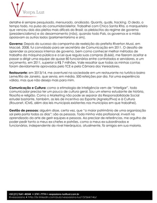4
+55 (21) 9641-40344 ! 3741-7774 ! vespasiano-luz@uol.com.br
@vespasiano ! http://br.linkedin.com/pub/vespasiano-luz/13/564/14a/
detalhe é sempre pesquisado, mensurado, analisado. Quantis, qualis, tracking. O dedo, o
tempo todo, no pulso do consumidor/eleitor. Trabalhei com Chico Santa Rita, o marqueteiro
que venceu dois dos pleitos mais difíceis do Brasil: os plebiscitos do regime de governo
(presidencialismo) e do desarmamento (não), quando todo País, os governos e a mídia
apoiavam os outros lados (parlamentarismo e sim).
Governo: Depois do sucesso da campanha de reeleição do prefeito Riverton Mussi, em
Macaé, 2008, fui convidado para ser secretário de Comunicação em 2011. O desafio de
aprender os processos internos de governo, bem como conhecer melhor métodos de
trabalho da máquina pública e a Lei que regula suas compras (8.666), me fizeram aceitar e
passar a dirigir uma equipe de quase 80 funcionários entre contratados e servidores, e um
orçamento, em 2011, superior a R$ 7 milhões. Vale ressaltar que todas as minhas contas
foram devidamente aprovadas pelo TCE e pela Câmara dos Vereadores.
Restaurante: em 2013/14, me aventurei na sociedade em um restaurante no turístico bairro
Leme/Rio de Janeiro, que servia, em média, 500 refeições por dia. Foi uma experiência
válida, mas que não desejo mais para mim.
Comunicação e Cultura: como a etimologia de inteligência vem de “interligar”, todo
comunicador precisa ter um pouco de cultura geral. Sou um eterno estudante de história,
filosofia e religião. Como o Marketing não pode se separar da Responsabilidade Social
estudei bastante, também, as leis de incentivo ao Esporte (Agnelo/Piva) e à Cultura
(Rouanet, ICMS, além das leis municipais existentes nos municípios em que trabalhei).
Gestão de pessoas: alguém disse, certa vez, que “o maior patrimônio de uma organização
sai pela porta todos os dias”: são as pessoas. Toda minha vida profissional, investi no
aprendizado da arte de gerir equipes e pessoas. Ao precisar de referências, me orgulho de
poder pedir tanto a meus ex-chefes e patrões, como a meus ex-subordinados e
funcionários, independente do nível hierárquico, atualmente, fiz amigos em sua maioria.
 