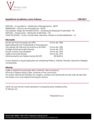 9
+55 (21) 9641-40344 ! 3741-7774 ! vespasiano-luz@uol.com.br
@vespasiano ! http://br.linkedin.com/pub/vespasiano-luz/13/564/14a/
Experiência Acadêmica como Professor 1989/2017
ESPM/RJ – Curso Básico – Redação e Planejamento - 89/91
SEBRAE/MS – Oficina de Propaganda - 92/93
Faculdades Veiga de Almeida (UVA) – Graduação Redação Publicitária - 95
ESPM/RJ – Graduação – Redação Publicitária – 02
CEAP-IFCS/UFRJ – Curso Candomblé, Memória, História e Sustentabilidade – 14
Educação
Escola de Comunicação da UFRJ Turma de 1984
Especialização em Publicidade e Propaganda
Faculdade de Ciências Econômicas da UERJ Turma de 1982
Colégio Estadual André Maurois Turma de 1979
Escola Jockey Club Brasileiro Turma de 1970
Inglês Avançado Brasas Turma de 1975
Monitoramento em Redes Sociais (SCUP) 2014/2016
Cursos abertos e especializações em Marketing Político, História, Filosofia, Espanhol, Religião
comparada.
Idiomas
Inglês e espanhol avançado (leio, entendo, falo e escrevo)
Francês e italiano básico (leio, entendo e me comunico)
Os quatro idiomas já testados em viagens, sempre com permanência de mais de dez dias
em países com suas respectivas línguas nativas.
Certo de que temos muitos desafios e conquistas para realizar juntos,
O abraço do
Vespasiano Luz
 