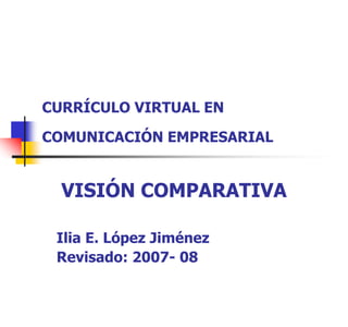 CURRÍCULO VIRTUAL EN

COMUNICACIÓN EMPRESARIAL


  VISIÓN COMPARATIVA

 Ilia E. López Jiménez
 Revisado: 2007- 08
 
