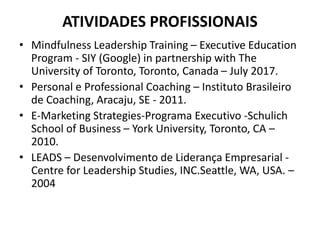 ATIVIDADES PROFISSIONAIS
• Mindfulness Leadership Training – Executive Education
Program - SIY (Google) in partnership with The
University of Toronto, Toronto, Canada – July 2017.
• Personal e Professional Coaching – Instituto Brasileiro
de Coaching, Aracaju, SE - 2011.
• E-Marketing Strategies-Programa Executivo -Schulich
School of Business – York University, Toronto, CA –
2010.
• LEADS – Desenvolvimento de Liderança Empresarial -
Centre for Leadership Studies, INC.Seattle, WA, USA. –
2004
 