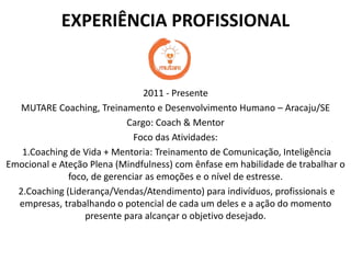EXPERIÊNCIA PROFISSIONAL
2011 - Presente
MUTARE Coaching, Treinamento e Desenvolvimento Humano – Aracaju/SE
Cargo: Coach & Mentor
Foco das Atividades:
1.Coaching de Vida + Mentoria: Treinamento de Comunicação, Inteligência
Emocional e Ateção Plena (Mindfulness) com ênfase em habilidade de trabalhar o
foco, de gerenciar as emoções e o nível de estresse.
2.Coaching (Liderança/Vendas/Atendimento) para indivíduos, profissionais e
empresas, trabalhando o potencial de cada um deles e a ação do momento
presente para alcançar o objetivo desejado.
 