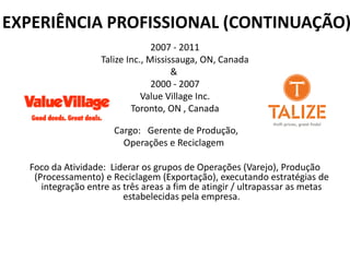 EXPERIÊNCIA PROFISSIONAL (CONTINUAÇÃO)
2007 - 2011
Talize Inc., Mississauga, ON, Canada
&
2000 - 2007
Value Village Inc.
Toronto, ON , Canada
Cargo: Gerente de Produção,
Operações e Reciclagem
Foco da Atividade: Liderar os grupos de Operações (Varejo), Produção
(Processamento) e Reciclagem (Exportação), executando estratégias de
integração entre as três areas a fim de atingir / ultrapassar as metas
estabelecidas pela empresa.
 
