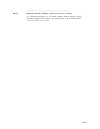 ·

[Fechas]

Me desempeñé como Director de esta oficina, durante la administración del entonces presidente municipal Mauricio Martín Del Real Del Río, de la fecha de 11 de abril de 2008 hasta el 14 de Septiembre de 2010,

Director de Desarrollo Económico, Presidencia Municipal de Tlaltenango
· Me desempeñé como Director de esta oficina, durante la administración del entonces
presidente municipal Marco Antonio López Martinez, de la fecha de 15 de Septiembre
2010 hasta el 31 de Junio de 2011,

Página 3

 