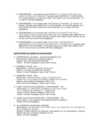 12. ORGANIZADORA en el seminario taller “DESARROLLO Y “EVALUACION DEL PLAN 
LECTOR EN EDUCACION PRIMARIA” Aprobado según DIRECTIVA N° 120-2010-DUGEL 
N° 06 /JAGP realizado en la IIEE Saco Olivero Soria, desde el 23 al 26 de Noviembre con 
un total de 180 horas pedagógicas. 
13. ORGANIZADORA en el seminario taller “DOCUMENTOS DE GESTION, EN GESTION DE 
RIESGO” Aprobado según DIRECTIVA N° 110-2010-DUGEL N° 06 /JAGP realizado en la 
IIEE Edelmira del Pando, desde el 02 al 08 de Noviembre con un total de 100 horas 
pedagógicas. 
14. ORGANIZADORA en el seminario taller “DIFUSION DE LOS RESULTADOS DE LA 
EVALUACIÓN CENSAL DE LOS ESTUDIANTES DEL 2010” Aprobado según DIRECTIVA N° 
064-2010-DUGE L N° 06 /JAGP realizado en la IIEE “Saco Oliveros Soria”, desde el 12 al 22 
de Julio con un total de 200 horas pedagógicas. 
15. ORGANIZADORA en el seminario taller “ESTRATEGIAS METODOLOGICAS 
INNOVADORAS EN LAS AREAS DE COMUNICACIÓN Y MATEMATICAS” Aprobado según 
DIRECTIVA N° 051-2010-DUGEL N° 06 /JAGP realizado en la IIEE “Saco Oliveros Soria”, 
del 23 al 30 de Junio con un total de 180 horas pedagógicas 
PARTICIPACIÓN EN CURSOS DE CAPACITACIÓN 
 PARTICIPACION EN CURSO – TALLER ECOLÓGICOS 2011 
Denominación: Pasantía en los talleres Ecológicos 
Organiza: IEI N° 096 “Emilia Barcia Boniffatti” 
Tiempo: 30 horas Pedagógicas para el nivel: Primaria 
 SEMINARIO TALLER - 2011 
Denominación: “CURSO DE GESTIÓN EDUCATIVA”. 
Organiza: La Unidad de Capacitación del MED 
Tiempo: 30 horas Pedagógicas para el nivel: Primaria 
 SEMINARIO TALLER - 2009 
Denominación: INVESTIGACIÓN ACCION Y PLANIFICACION 
CURRICULAR EN EL MARCO DEL DISEÑO CURRICULAR NACIONAL 
Organiza: Área de Gestión Pedagógica UGEL N° 06 
Tiempo: 200 horas Pedagógicas para el nivel: Primaria 
 CURSO TALLER DE ACTUALIZACIÓN Y CAPACITACIÓN - 2011 
Denominación: LA APLICACIÓN DE ROBÓTICA EDUCATIVA WEDO 
EN EL PROCESO DE ENSEÑANZA Y APRENDIZAJE. 
Organiza: Área de Gestión Pedagógica UGEL N° 06 
Tiempo: 140 Horas Pedagógica para el nivel: Primaria 
 CURSO TALLER DE ACTUALIZACIÓN Y CAPACITACIÓN - 2011 
Denominación: COMO Organiza: Municipalidad Distrital de Lurigancho 
Tiempo: 320 horas pedagógicas 
 2do CONGRESO PEDAGOGICO NACIONAL 
Denominación: SER MAESTRO EN EL PERU HACIA UNA PROPUESTA DE CRITERIOS DE 
BUEN DESEMPEÑO DOCENTE 
Organiza: Consejo Nacional de Educación, Municipalidad de Lima Metropolitana, Gobierno 
Regional del Callo y el Gobierno Regional de Lima 
Tiempo: 30 horas Pedagógica 
 