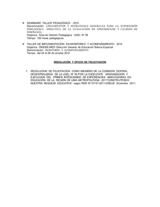  SEMINARIO TALLER PEDAGÓGICO - 2010 
Denominación: LINEAMIENTOS Y ESTRATEGIAS GENERALES PARA LA SUPERVISIÓN 
PEDAGÓGICA –DIDACTICA DE LA EVALUACIÓN DE APRENDIZAJES Y CALIDAD DE 
ENSEÑANZA. 
Organiza: Área de Gestión Pedagógica UGEL N° 06 
Tiempo: 100 horas pedagógicas 
 TALLER DE IMPLEMENTACIÓN EN MONITOREO Y ACOMPAÑAMIENTO- 2010 
Organiza: DIGEBE-MED Dirección General de Educación Básica Especial 
Denominación: MONITOREO Y ACOMPAÑAMIENTO 
Tiempo: del 24 al 28 de octubre 2010 
RESOLUCIÓN Y OFICIO DE FELICITACION 
1. RESOLUCION DE FELICITACIÒN COMO MIEMBRO DE LA COMISION CENTRAL 
DESENTRALIZADA DE LA UGEL Nº 06 POR LA EXCELENTE ORGANIZACIÓN Y 
EJECUCION DEL PRIMER INTERCAMBIO DE EXPERIENCIAS INNOVADORAS EN 
EDUCACIÓN DE LA REGIÓN DE LIMA METROPOLITANA 2011”CONSTRUTE NDO 
NUESTRA REQUEZA EDUCATIVA” según RDR Nº 07137-2011-DRELM Diciembre 2011. 
