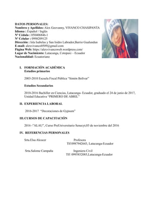 DATOS PERSONALES:
Nombres y Apellidos: Alex Geovanny, VIVANCO CHASIPANTA
Idioma : Español / Inglés
Nº Cèdula : 050406846-1
Nº Celular : 0998209125
Dirección : Isla Isabelas y San Isidro Labrador,Barrio Gualundun
E-mail: alexvivanco0509@gmail.com
Página Web: https://alexvivancoweb.wordpress.com/
Lugar de Nacimiento: Latacunga, Cotopaxi – Ecuador
Nacionalidad: Ecuatoriano
I. FORMACIÓN ACADÉMICA
Estudios primarios
2003-2010 Escuela Fiscal Pública “Simón Bolívar”
Estudios Secundarios
2010-2016 Bachiller en Ciencias, Latacunga- Ecuador, graduado el 24 de junio de 2017,
Unidad Educativa “PRIMERO DE ABRIL”
II. EXPERIENCIA LABORAL
2016-2017 “Decoraciones de Gypsum”
III.CURSOS DE CAPACITACIÓN
2016 -”ALAU”, Curso PreUniversitario Senecyt,03 de noviembre del 2016
IV. REFERENCIAS PERSONALES
Srta.Elsa Alcocer Profesora
Tlf:0987942643, Latacunga-Ecuador
Srta.Salome Campaña Ingeniera Civil
Tlf: 0995852085,Latacunga-Ecuador
 
