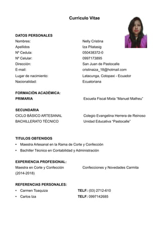 Currìculo Vitae
DATOS PERSONALES
Nombres: Nelly Cristina
Apellidos Iza Pilatasig
Nº Cedula: 050438372-0
Nº Celular: 0997173895
Direcciòn: San Juan de Pastocalle
E-mail: cristinaiza_18@hotmail.com
Lugar de nacimiento: Latacunga, Cotopaxi - Ecuador
Nacionalidad: Ecuatoriana
FORMACIÒN ACADÈMICA:
PRIMARIA Escuela Fiscal Mixta “Manuel Matheu”
SECUNDARIA
CICLO BÀSICO ARTESANAL Colegio Evangelina Herrera de Reinoso
BACHILLERATO TÈCNICO Unidad Educativa “Pastocalle”
TITULOS OBTENIDOS
• Maestra Artesanal en la Rama de Corte y Confección
• Bachiller Técnico en Contabilidad y Administración
EXPERIENCIA PROFESIONAL:
Maestra en Corte y Confección Confecciones y Novedades Carmita
(2014-2018)
REFERENCIAS PERSONALES:
• Carmen Toaquiza TELF: (03) 2712-610
• Carlos Iza TELF: 0997142685
 