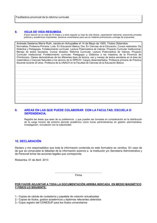 Facilitadora provincial de la reforma curricular
8. HOJA DE VIDA RESUMIDA
(Favor resumir en no más de 10 líneas y a texto seguido su hoja de vida (títulos, capacitación relevante, posiciones privadas,
públicas y académicas importantes, docencia universitaria) para uso en material promocional y entrega de propuestas.
Andrade Saeteros María Ruth, nacida en Achupallas el 14 de Mayo de 1955, Títulos Obtenidos:
Normalista, Profesora Primaria, Lcda. En Educación Básica, Dra. En Ciencias de la Educación, Cursos realizados: De
Didáctica y Pedagogía, Fortalecimiento curricular, Lectura Potenciadora de Valores. Proyecto Curricular Institucional,
Manejo de textos escolares. Cursos dictados: Reforma Curricular, Lectura Potenciadora de Valores, Proyecto
Curricular Institucional, Fortalecimiento curricular, Pedagogía y Didáctica a los maestros de la Provincia de
Chimborazo, Clases demostrativas de los diferentes tipos de lectura, uso y manejo de textos escolares en el área de
matemática y Ciencias Naturales a los alumno de la ISPECH; Cargos desempeñados: Profesora primaria de Práctica
Docente durante 20 años, Profesora de la UNACH en la Facultad de Ciencias de la Educación Básica
9. AREAS EN LAS QUE PUEDE COLABORAR CON LA FACULTAD, ESCUELA O
DEPENDENCIA.
Registre las áreas que sean de su preferencia y que pueden ser tomadas en consideración en la distribución
de la carga horaria del próximo período académico como horas administrativas en gestión administrativa.
Investigación, vinculación con la colectividad
10. DECLARACIÓN
Declaro y me responsabilizo que toda la información contenida en este formulario es verídica. En caso de
de que se compruebe la falsedad de la información autorizo a la Institución y/o Secretaría Administrativa y
de Personal tomar las acciones legales que corresponda.
Riobamba. 01 de Abril 2013
................................................................
Firma
POR FAVOR ADJUNTAR A TODA LA DOCUMENTACIÓN ARRIBA INDICADA EN MEDIO MAGNÉTICO
Y FISICO LO SIGUIENTE:
1.- Copias de cédula de ciudadanía y papeleta de votación actualizadas
2.- Copias de títulos, grados académicos y diplomas relevantes obtenidos
3.- Copia registro del CONESUP para los títulos universitarios
 