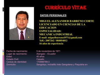 Currículo VITAE
                          DATOS PERSONALES

                         MIGUEL ALEXANDER BARRENO CORTE
                         LICENCIADO EN CIENCIAS DE LA
                         EDUCACION
                         ESPECIALIDAD:
                         MECANICA INDUSTRIAL
                         E-mail: miguelbarreno1971@gmail.com
                         Telf.: 2087262 / 084854812
                         16 años de experiencia


Fecha de nacimiento:   5 de noviembre de 1971
Lugar de nacimiento:   Alangasi – Ecuador
Edad:                  40 años
Estado Civil:          Casado
Cedula de identidad:   170998789-3
Domicilio:             Sangolqui, Inchalillo Inés Gangotena y Paquisha s/n
 