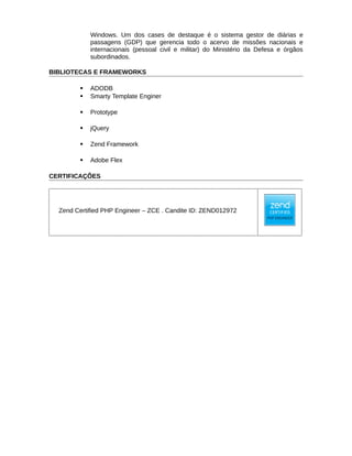 Windows. Um dos cases de destaque é o sistema gestor de diárias e
passagens (GDP) que gerencia todo o acervo de missões nacionais e
internacionais (pessoal civil e militar) do Ministério da Defesa e órgãos
subordinados.
BIBLIOTECAS E FRAMEWORKS
 ADODB
 Smarty Template Enginer
 Prototype
 jQuery
 Zend Framework
 Adobe Flex
CERTIFICAÇÕES
Zend Certified PHP Engineer – ZCE . Candite ID: ZEND012972
 