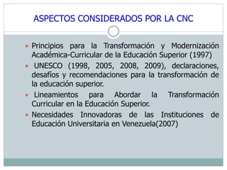 ASPECTOS CONSIDERADOS POR LA CNC 
 Principios para la Transformación y Modernización 
Académica-Curricular de la Educación Superior (1997) 
 UNESCO (1998, 2005, 2008, 2009), declaraciones, 
desafíos y recomendaciones para la transformación de 
la educación superior. 
 Lineamientos para Abordar la Transformación 
Curricular en la Educación Superior. 
 Necesidades Innovadoras de las Instituciones de 
Educación Universitaria en Venezuela(2007) 
 