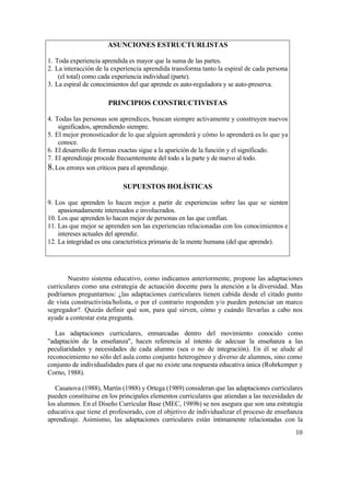 ASUNCIONES ESTRUCTURLISTAS
1. Toda experiencia aprendida es mayor que la suma de las partes.
2. La interacción de la experiencia aprendida transforma tanto la espiral de cada persona
(el total) como cada experiencia individual (parte).
3. La espiral de conocimientos del que aprende es auto-reguladora y se auto-preserva.

PRINCIPIOS CONSTRUCTIVISTAS
4. Todas las personas son aprendices, buscan siempre activamente y construyen nuevos
significados, aprendiendo siempre.
5. El mejor pronosticador de lo que alguien aprenderá y cómo lo aprenderá es lo que ya
conoce.
6. El desarrollo de formas exactas sigue a la aparición de la función y el significado.
7. El aprendizaje procede frecuentemente del todo a la parte y de nuevo al todo.
8. Los errores son críticos para el aprendizaje.

SUPUESTOS HOLÍSTICAS
9. Los que aprenden lo hacen mejor a partir de experiencias sobre las que se sienten
apasionadamente interesados e involucrados.
10. Los que aprenden lo hacen mejor de personas en las que confían.
11. Las que mejor se aprenden son las experiencias relacionadas con los conocimientos e
intereses actuales del aprendiz.
12. La integridad es una característica primaria de la mente humana (del que aprende).

Nuestro sistema educativo, como indicamos anteriormente, propone las adaptaciones
curriculares como una estrategia de actuación docente para la atención a la diversidad. Mas
podríamos preguntarnos: ¿las adaptaciones curriculares tienen cabida desde el citado punto
de vista constructivista/holista, o por el contrario responden y/o pueden potenciar un marco
segregador?. Quizás definir qué son, para qué sirven, cómo y cuándo llevarlas a cabo nos
ayude a contestar esta pregunta.
Las adaptaciones curriculares, enmarcadas dentro del movimiento conocido como
"adaptación de la enseñanza", hacen referencia al intento de adecuar la enseñanza a las
peculiaridades y necesidades de cada alumno (sea o no de integración). En él se alude al
reconocimiento no sólo del aula como conjunto heterogéneo y diverso de alumnos, sino como
conjunto de individualidades para el que no existe una respuesta educativa única (Rohrkemper y
Corno, 1988).
Casanova (1988), Martín (1988) y Ortega (1989) consideran que las adaptaciones curriculares
pueden constituirse en los principales elementos curriculares que atiendan a las necesidades de
los alumnos. En el Diseño Curricular Base (MEC, 1989b) se nos asegura que son una estrategia
educativa que tiene el profesorado, con el objetivo de individualizar el proceso de enseñanza
aprendizaje. Asimismo, las adaptaciones curriculares están íntimamente relacionadas con la
10

 