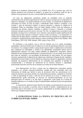 calidad de la enseñanza. Efectivamente, en la LOGSE (Art. 57) se reconoce que, entre los
factores educativos que favorecen la calidad y la mejora de la enseñanza, están los que se
refieren a la programación docente y a la necesidad de las adaptaciones curriculares.
Así pues, las adaptaciones curriculares pueden ser entendidas como un elemento
vehiculizador de la enseñanza/aprendizaje de todos los alumnos, siempre que se comprendan sus
objetivos y finalidad, y no queden reducidas a un mero trámite. La realización de adaptaciones
curriculares de Centro, de aula, de grupo o individuales tienen sentido si conducen a una
revisión y toma de decisiones respecto al proceso educativo y mejoran la calidad de la
enseñanza. Deben ser concebidas como nos indica Hegarty (1990), como una referencia al
curriculum que permite construir, modificar y explorar el mismo y someterlo a la prueba
mediante la propia acción del centro y del aula. Por ello, las adaptaciones curriculares serán
abordadas a lo largo de un "continuum" cuyos extremos vayan desde la simple modificación del
tiempo previsto para alcanzar un objetivo común a todos los alumnos, a la eliminación y/o
introducción de algún objetivo, contenido o actividad curricular, pasando por la adaptación de la
evaluación y la priorización de ciertos objetivos o áreas curriculares frente a otros (Martín, 1988,
Libro Blanco, 1987; Coll, 1990; Ashman, 1990; Arnaiz y Grau, 1997).
No olvidemos, a este respecto, que no sólo los alumnos con n.e.e. tienen necesidades,
capacidades e intereses distintos que se traducen en niveles de aprendizaje diferentes, sino todos
los alumnos. Así, cualquier alumno o grupo puede requerir ajustes o adaptaciones curriculares
para compensar sus dificultades y acceder a los aprendizajes considerados básicos para la
administración educativa. Por tanto, cuando hablamos de adaptaciones curriculares estamos
hablando de una estrategia de planificación y actuación docente y, en ese sentido, de un proceso
para tratar de responder a las necesidades de aprendizaje de cada alumno. De esta manera,
estaremos garantizando la adquisición de saberes que constituyen el bagaje de todo ciudadano,
atendiendo al mismo tiempo a la diversidad de las situaciones educativas. Igualmente, estaremos
ofertando una progresiva diferenciación de los contenidos para equilibrar el principio de
comprensividad y el principio de satisfacción de los diversos intereses y capacidades,
favoreciendo elecciones sucesivas de los alumnos en el marco de la oferta educativa.
Este planteamiento me lleva a pensar que las adaptaciones curriculares pueden
responder a un enfoque constructivista/holista, siempre que sean entendidas como una
herramienta de trabajo que facilita la toma de decisiones sobre las características de la
respuesta educativa, que mejor atienda a las características personales, competencia curricular
y estilo de aprendizaje de todos y cada uno de los alumnos de un aula. Y siempre que su
implementación quede enmarcada en procesos de enseñanza-aprendizaje en los que
participen todos los alumnos y no den lugar a segregación, como puede ser el diseño de
unidades didácticas y/o el estudio de tópicos implementados mediante técnicas de aprendizaje
cooperativo.
A continuación, dedicaré la parte final de este trabajo a la presentación de una serie de
estrategias que nos ayuden a concretar cómo es posible el diseño e implementación de un
curriculum para la diversidad, en el que queden contempladas las posibles adaptaciones del
mismo que cualquier alumno requiera.

3. ESTRATEGIAS PARA LA PUESTA EN PRÁCTICA DE UN
CURRICULUM PARA TODOS
11

 