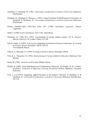 Stainback, S - Stainback, W. (1991): Curriculum considerations in Inclusive Classrooms. Baltimore:
Paul Brookes.
Stainback, W.; Stainback, S.; Moravec, J. (1991): Using Curriculum To Build Inclusive Classrooms. In
Stainback, S - Stainback, W.: Curriculum considerations in Inclusive Classrooms. Baltimore:
Paul Brookes.
Serrano González-Tejero J.M.-Calvo Llena, M.T. (1994): Aprendizaje cooperativo. Murcia:
Cajamurcia.
Smith, F. (1986): Insult to Intelligence. New York: Arbor House.
Thousand, J.S.- Villa, R.A. (1991): Accomodating for greater student variance. En M. Ainscow:
Effective School for All. Londres: Fulton, 161-180.
Udvari- Solner, A (1995): A Process for Adaptating Curriculum in Inclusive Classrooms. In Creating
an Inclusive School. Alexandria: ASCD, 110-124.
Universidad de Murcia.
Villa, R. A.-Thousand, J. S. (1995): Creating an Inclusive School. Alexandria: ASCD.
Villa, R.A.- Thousand, J.S. (1992): Restructuring for Caring & Effective Education. Baltimore: Paul
Brookes.
Wang, M. (1994): Atención a la diversidad. Madrid: Narcea.
Wedell, K. (1980): Early Identification and Compensatory Interaction. En Kinghts, R. M. y Baker,
D.J.(EDS.): Treatement of hiperactive Learning Disordened Children. Baltimore: University
Park Press.
York, J. et al (1991): Integrating support Personnel in the Inclusive Clasroom. In Stainback, S. &
Stainback, W.: Curriculum Considerations in Inclusive Classrooms. Baltimore: Paul Brookes,
101-116.

21

 