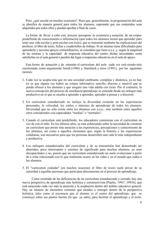 Pero, ¿qué sucede en muchas ocasiones?. Pues que, generalmente, la programación del aula
se planifica de manera general para todos los alumnos, esperando que sus contenidos sean
adquiridos por todos ellos y puedan aprobar a final de curso.
La forma de llevar a cabo este proceso presupone la existencia y asunción de un corpus
predefinido de conocimiento o información (que todos los alumnos tienen que aprender para
tener una vida escolar y post-escolar con éxito), que se transmite mediante las explicaciones del
profesor, el libro de texto, fichas y cuadernillos de trabajo. Si un alumno tiene dificultades para
aprenderlo y necesita apoyos extraordinarios, se considera que tiene n.e.e. y, según la magnitud
de las mismas y la capacidad de respuesta educativa del centro, dichas necesidades serán
satisfechas en el aula general o pueden dar lugar a respuestas educativas en el aula de apoyo.
Esta forma de actuación y de entender el curriculum del aula cada vez está siendo más
cuestionada, como argumentan Smith (1986) y Stainback y otros (1991), por las siguientes
razones:
1. Cada vez se acepta más que en una sociedad cambiante, compleja y dinámica, ya no hay
(si es que alguna vez hubo) un corpus informativo sencillo, discreto e inmóvil que se
pueda ofrecer a los alumnos y que asegure una vida adulta con éxito. Por el contrario, la
nueva concepción del proceso de enseñanza/aprendizaje se entiende desde un enfoque más
productivo en el que se enseña a aprender a aprender, aprender a pensar y a discernir.
2. Un curriculum estandarizado no incluye la diversidad existente en las experiencias
personales, la velocidad, los estilos e intereses de aprendizaje de todos los alumnos.
Diversidad que no sólo existe entre los alumnos con n.e.e., sino también entre aquellos
otros considerados con capacidades “medias” o “normales”.
3. Cuando el curriculum está predefinido, los educadores comienzan con el curriculum en
vez de con el niño. En los últimos años, se está enfatizando sobre la necesidad de construir
un curriculum que preste más atención a las experiencias, percepciones y conocimiento de
los alumnos, así como a aquellos elementos que, según la historia y las experiencias
cotidianas, son necesarios para que las personas desarrollen una vida lo más independiente
y productiva.
4. Los enfoques estandarizados del curriculum y de su transmisión han demostrado ser
aburridos, poco interesantes y carentes de significado para muchos alumnos, ya sean
discapacitados o no, puesto que un curriculum estandarizado no suele evolucionar a partir
de o estar relacionado con lo que realmente ocurre en las vidas y en el mundo que rodea a
los alumnos.
5. El “curriculum estándar” (en muchos ocasiones el libro de texto) suele privar de su
autoridad a aquellas personas que participan directamente en el proceso de aprendizaje.
Como resultado de las deficiencias de un curriculum estandarizado y cerrado, hay una
nueva perspectiva de aprendizaje más holística y constructivista (Poplin, 1991ª, 1991b), que
está atrayendo cada vez más la atención y la aceptación dentro del ámbito educativo general.
Hay un número de elementos comunes que tienden a emerger dentro de la perspectiva
holistica, tales como el reconocer que el alumno es el centro del aprendizaje, que se
construye sobre sus puntos fuertes (lo que ya sabe), para facilitar el aprendizaje y el éxito.
8

 