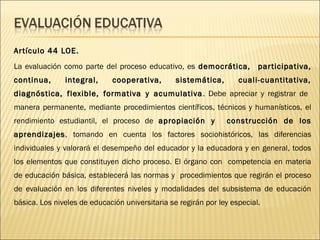 Ar tículo 44 LOE.
La evaluación como parte del proceso educativo, es democrática, par ticipativa,
continua,      integral,      cooperativa,       sistemática,       cuali-cuantitativa,
diagnóstica, flexible, formativa y acumulativa . Debe apreciar y registrar de
manera permanente, mediante procedimientos científicos, técnicos y humanísticos, el
rendimiento estudiantil, el proceso de apropiación y            construcción de los
aprendizajes , tomando en cuenta los factores sociohistóricos, las diferencias
individuales y valorará el desempeño del educador y la educadora y en general, todos
los elementos que constituyen dicho proceso. El órgano con competencia en materia
de educación básica, establecerá las normas y procedimientos que regirán el proceso
de evaluación en los diferentes niveles y modalidades del subsistema de educación
básica. Los niveles de educación universitaria se regirán por ley especial.
 