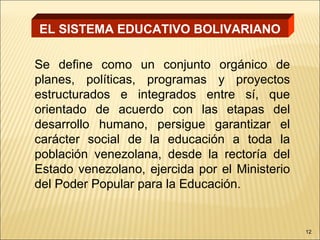 EL SISTEMA EDUCATIVO BOLIVARIANO

Se define como un conjunto orgánico de
planes, políticas, programas y proyectos
estructurados e integrados entre sí, que
orientado de acuerdo con las etapas del
desarrollo humano, persigue garantizar el
carácter social de la educación a toda la
población venezolana, desde la rectoría del
Estado venezolano, ejercida por el Ministerio
del Poder Popular para la Educación.


                                                12
 