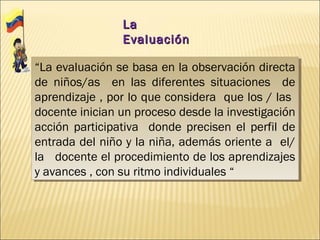La
                Evaluación

“La evaluación se basa en la observación directa
 “La evaluación se basa en la observación directa
de niños/as en las diferentes situaciones de
 de niños/as en las diferentes situaciones de
aprendizaje ,, por lo que considera que los / las
 aprendizaje por lo que considera que los / las
docente inician un proceso desde la investigación
 docente inician un proceso desde la investigación
acción participativa donde precisen el perfil de
 acción participativa donde precisen el perfil de
entrada del niño y la niña, además oriente a el/
 entrada del niño y la niña, además oriente a el/
la docente el procedimiento de los aprendizajes
 la docente el procedimiento de los aprendizajes
y avances ,, con su ritmo individuales “
 y avances con su ritmo individuales “
 