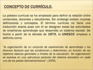 La palabra currículo se ha empleado para definir la relación entre
contenidos, docentes y estudiantes. Sin embargo existen muchas
definiciones y conceptos. El término currículo no tiene una
traducción exacta pues con él se designan todas las actividades
de enseñanza aprendizaje que desarrolla un sistema escolar. De
hecho a partir de la década de 1970, la UNESCO empieza a
definirlo como:

“la organización de un conjunto de experiencias de aprendizaje y los
diversos factores que las condicionan y determinan, en función de los
objetivos básicos generales o finales de la educación. Tal organización
se expresa en una estructura sectorial del sistema educativo en cada
uno de los países latinoamericanos”. (1974).
 