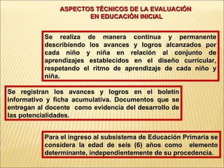 ASPECTOS TÉCNICOS DE LA EVALUACIÓN
                      EN EDUCACIÓN INICIAL


           Se realiza de manera continua y permanente
           describiendo los avances y logros alcanzados por
           cada niño y niña en relación al conjunto de
           aprendizajes establecidos en el diseño curricular,
           respetando el ritmo de aprendizaje de cada niño y
           niña.

Se registran los avances y logros en el boletín
informativo y ficha acumulativa. Documentos que se
entregan al docente como evidencia del desarrollo de
las potencialidades.


           Para el ingreso al subsistema de Educación Primaria se
           considera la edad de seis (6) años como elemento
           determinante, independientemente de su procedencia.
 