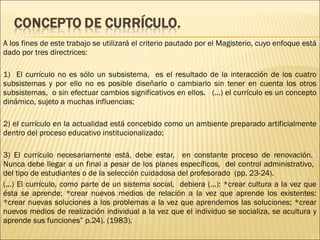 A los fines de este trabajo se utilizará el criterio pautado por el Magisterio, cuyo enfoque está
dado por tres directrices:

1) El currículo no es sólo un subsistema, es el resultado de la interacción de los cuatro
subsistemas y por ello no es posible diseñarlo o cambiarlo sin tener en cuenta los otros
subsistemas, o sin efectuar cambios significativos en ellos. (...) el currículo es un concepto
dinámico, sujeto a muchas influencias;

2) el currículo en la actualidad está concebido como un ambiente preparado artificialmente
dentro del proceso educativo institucionalizado;

3) El currículo necesariamente está, debe estar, en constante proceso de renovación.
Nunca debe llegar a un final a pesar de los planes específicos, del control administrativo,
del tipo de estudiantes o de la selección cuidadosa del profesorado (pp. 23-24).
(...) El currículo, como parte de un sistema social, debiera (...): *crear cultura a la vez que
ésta se aprende; *crear nuevos medios de relación a la vez que aprende los existentes:
*crear nuevas soluciones a los problemas a la vez que aprendemos las soluciones; *crear
nuevos medios de realización individual a la vez que el individuo se socializa, se acultura y
aprende sus funciones” p.24). (1983).
 