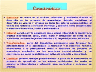 Características
Formativa: se centra en el carácter orientador y motivador durante el
desarrollo de los procesos de aprendizaje. Además, contribuye al
desarrollo de valores y virtudes en todos los actores comprometidos; al
tiempo que fortalece la reflexión individual y colectiva, como sustento para
el desarrollo humanista, social y ambientalista.

Integral: concibe al y la estudiante como unidad integral de lo cognitivo, lo
afectivo-motivacional, social, ético, moral y actitudinal; así como de las
actividades de aprendizaje desarrolladas a lo largo del proceso educativo.

Transformadora: parte del diagnóstico permanente para favorecer las
potencialidades en el aprendizaje, la formación y el desarrollo humano,
orientándose a la participación activa y valorando los procesos de
aprendizaje empleados en las relaciones comunicacionales y de
convivencia; así como la participación activa de la familia y comunidad.

Científica: permite manejar procedimientos a partir de la observación de
procesos de aprendizaje de los actores participantes, los cuales se
someten a interpretación y valoración para profundizar y enriquecer su
práctica.
 